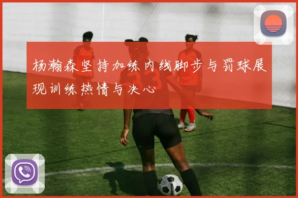 杨瀚森坚持加练内线脚步与罚球展现训练热情与决心