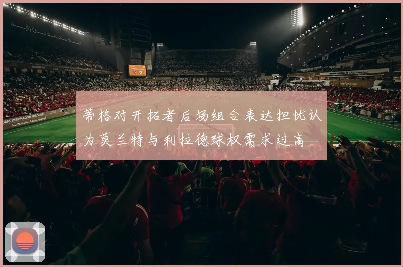 蒂格对开拓者后场组合表达担忧认为莫兰特与利拉德球权需求过高