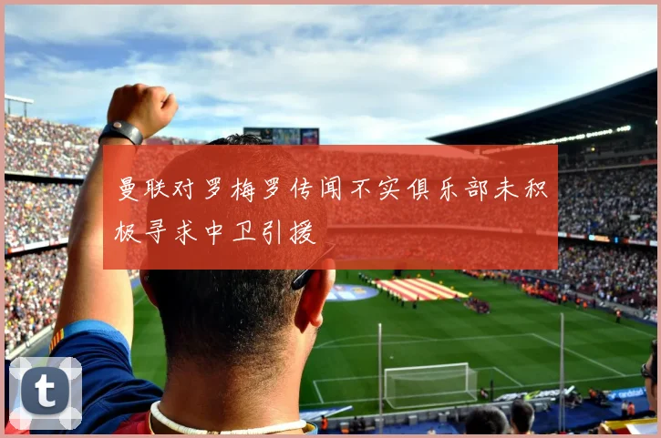 曼联对罗梅罗传闻不实俱乐部未积极寻求中卫引援