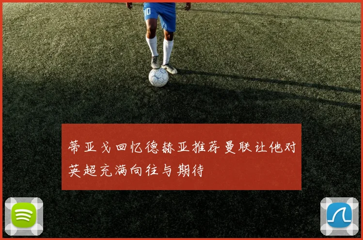 蒂亚戈回忆德赫亚推荐曼联让他对英超充满向往与期待