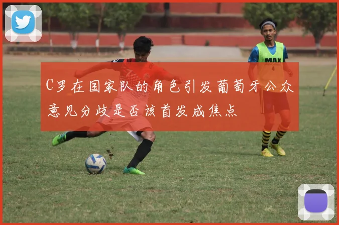 C罗在国家队的角色引发葡萄牙公众意见分歧是否该首发成焦点