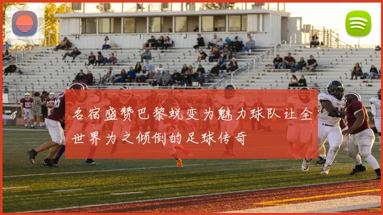 名宿盛赞巴黎蜕变为魅力球队让全世界为之倾倒的足球传奇