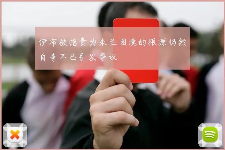伊布被指责为米兰困境的根源仍然自夸不已引发争议