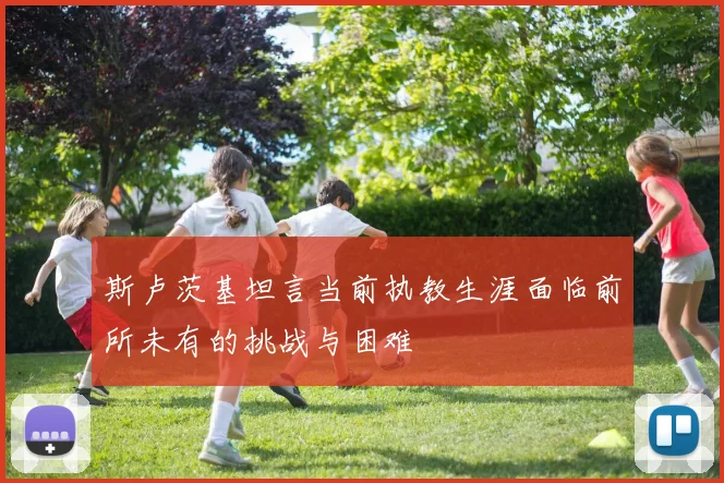 斯卢茨基坦言当前执教生涯面临前所未有的挑战与困难