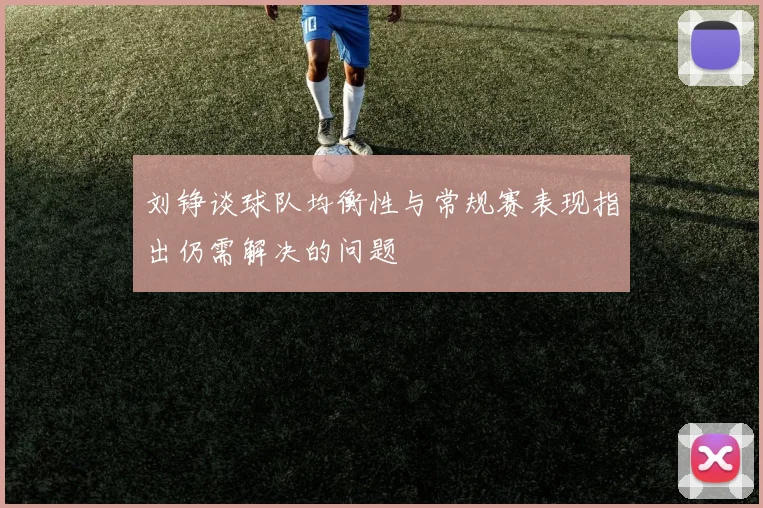 刘铮谈球队均衡性与常规赛表现指出仍需解决的问题
