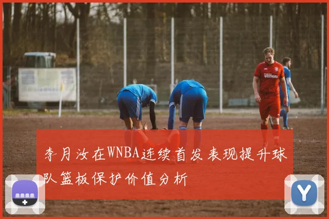 李月汝在WNBA连续首发表现提升球队篮板保护价值分析