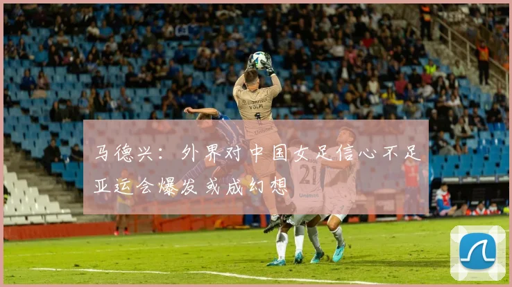 马德兴：外界对中国女足信心不足亚运会爆发或成幻想