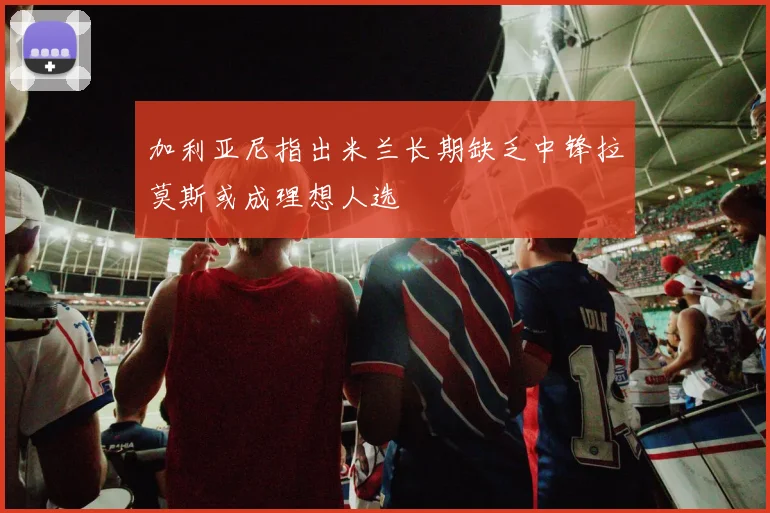 加利亚尼指出米兰长期缺乏中锋拉莫斯或成理想人选