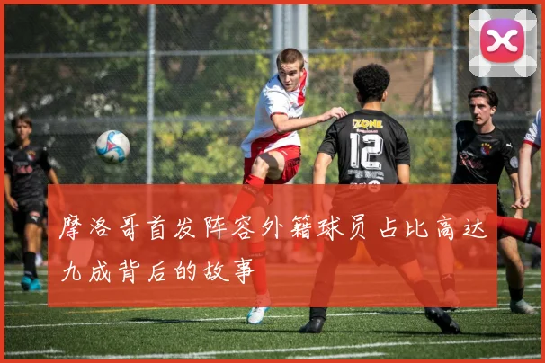 摩洛哥首发阵容外籍球员占比高达九成背后的故事