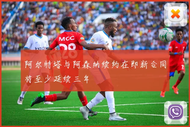 阿尔特塔与阿森纳续约在即新合同将至少延续三年