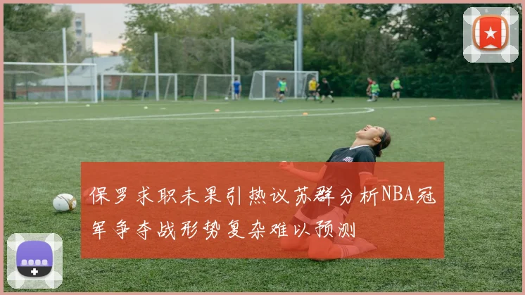 保罗求职未果引热议苏群分析NBA冠军争夺战形势复杂难以预测