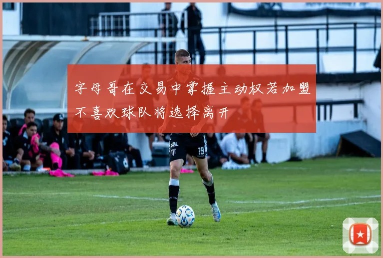 字母哥在交易中掌握主动权若加盟不喜欢球队将选择离开