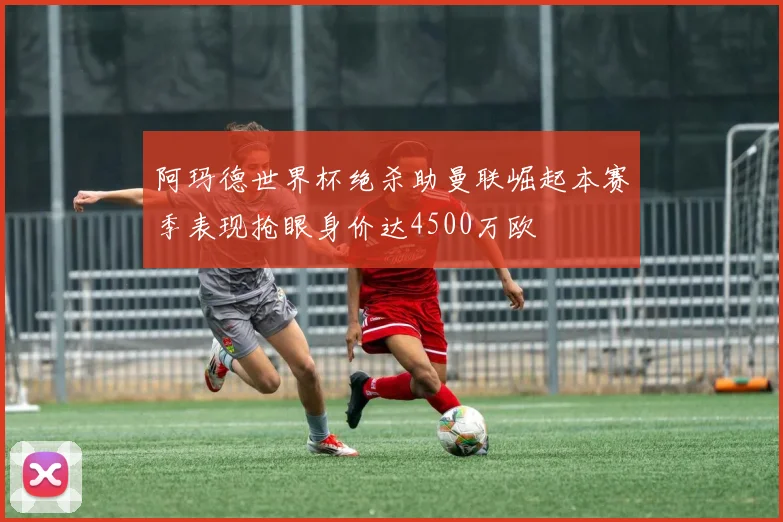 阿玛德世界杯绝杀助曼联崛起本赛季表现抢眼身价达4500万欧