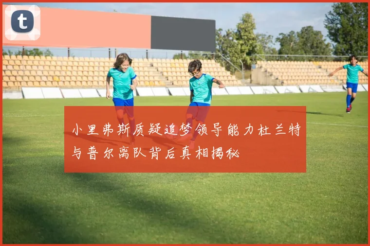 小里弗斯质疑追梦领导能力杜兰特与普尔离队背后真相揭秘