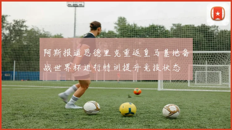 阿斯报道恩德里克重返皇马基地备战世界杯进行特训提升竞技状态