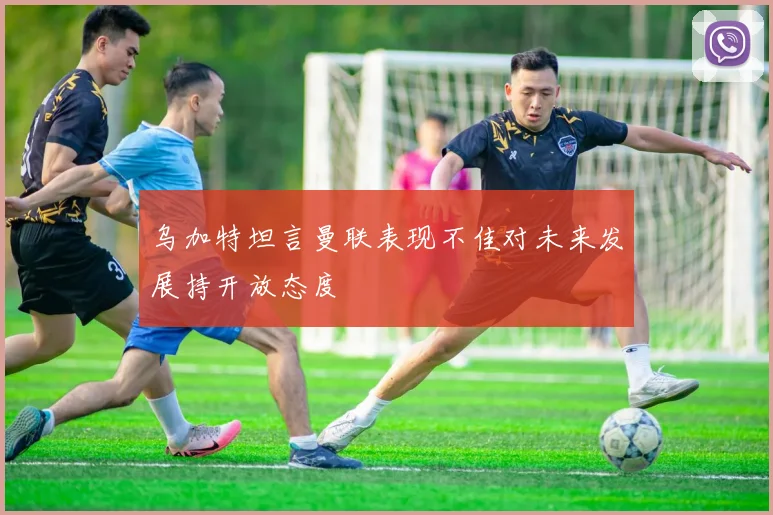 乌加特坦言曼联表现不佳对未来发展持开放态度