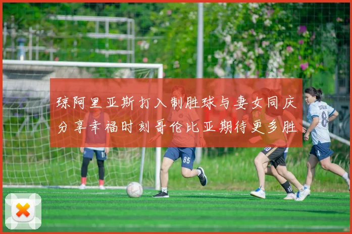 琼阿里亚斯打入制胜球与妻女同庆分享幸福时刻哥伦比亚期待更多胜利