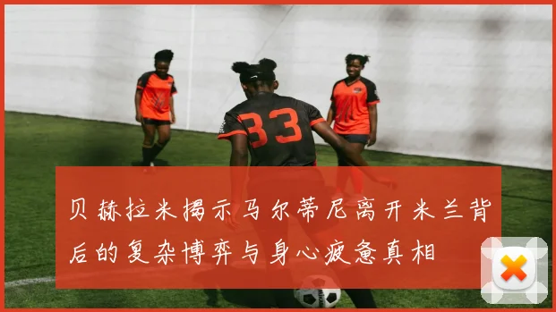 贝赫拉米揭示马尔蒂尼离开米兰背后的复杂博弈与身心疲惫真相