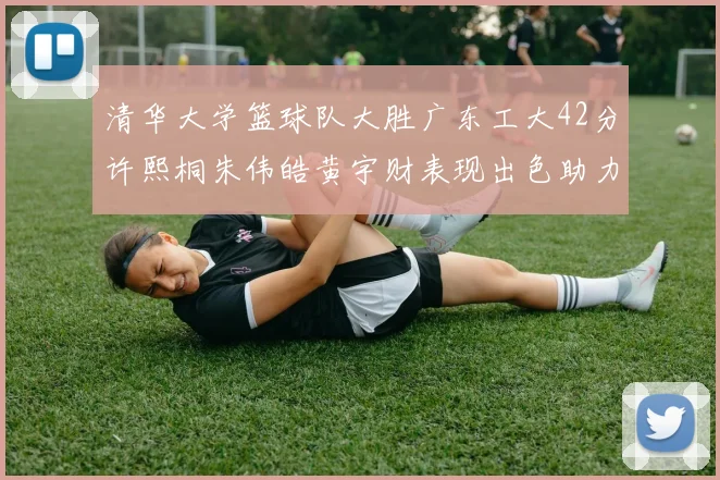 清华大学篮球队大胜广东工大42分许熙桐朱伟皓黄宇财表现出色助力胜利