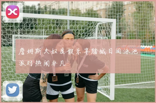 詹姆斯夫妇度假乐享赌城日间泳池派对热闹非凡