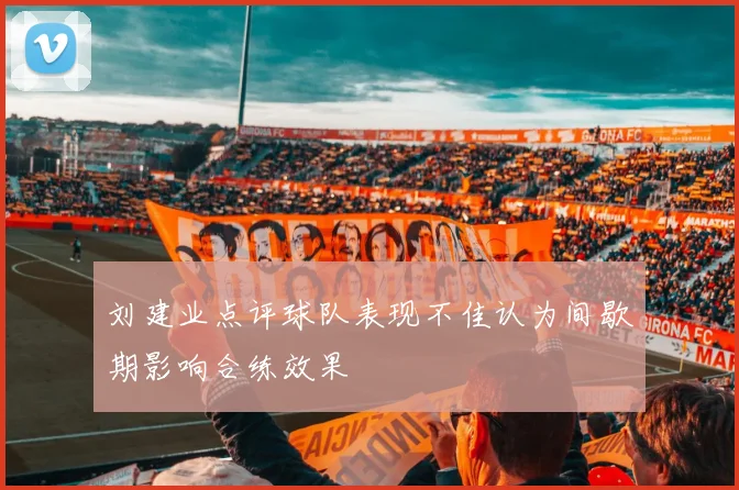 刘建业点评球队表现不佳认为间歇期影响合练效果