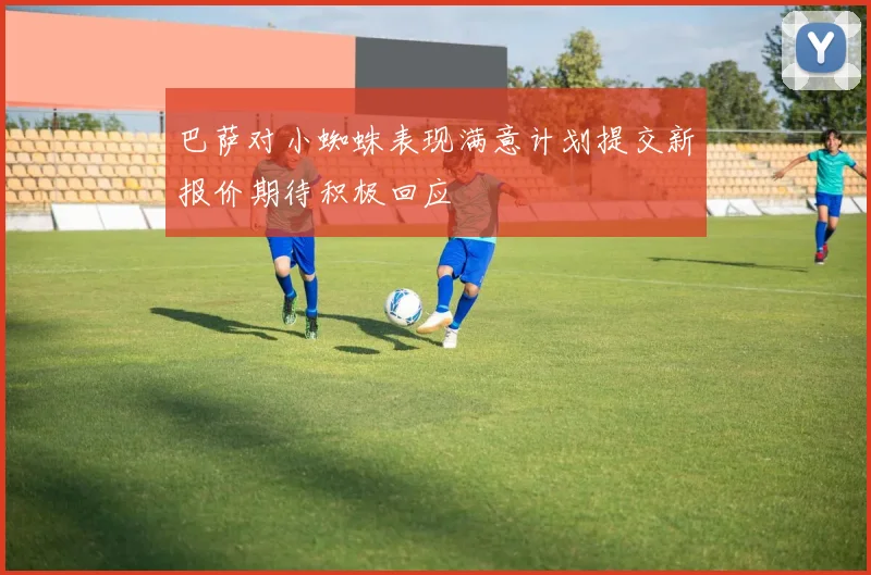 巴萨对小蜘蛛表现满意计划提交新报价期待积极回应
