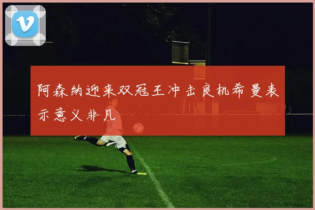 阿森纳迎来双冠王冲击良机希曼表示意义非凡